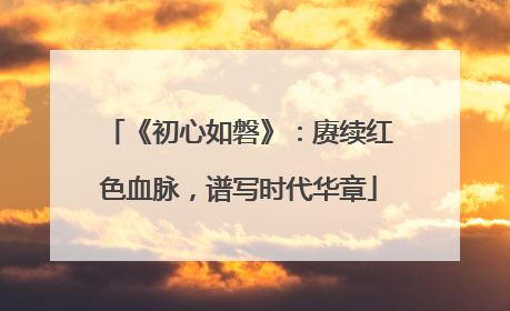 《初心如磐》：赓续红色血脉，谱写时代华章