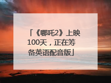 《哪吒2》上映100天，正在筹备英语配音版