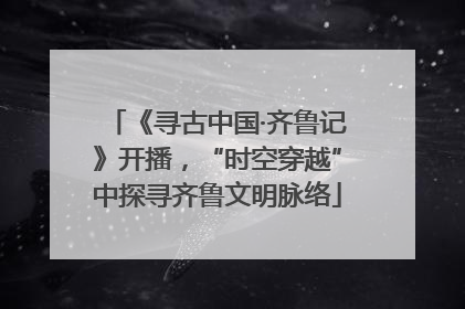 《寻古中国·齐鲁记》开播，“时空穿越”中探寻齐鲁文明脉络