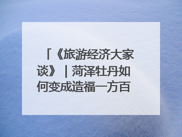 《旅游经济大家谈》｜菏泽牡丹如何变成造福一方百姓的“产业之花”“富民之花”？