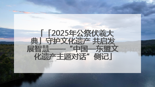 「2025年公祭伏羲大典」守护文化遗产 共启发展智慧——“中国—东盟文化遗产主题对话”侧记