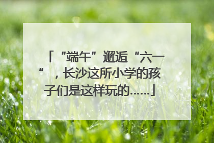 “端午”邂逅“六一”，长沙这所小学的孩子们是这样玩的……