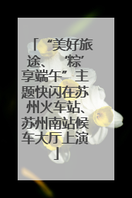 “美好旅途、‘粽’享端午”主题快闪在苏州火车站、苏州南站候车大厅上演