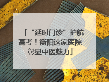 “延时门诊”护航高考！衡阳这家医院彰显中医魅力