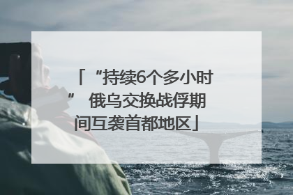 “持续6个多小时” 俄乌交换战俘期间互袭首都地区