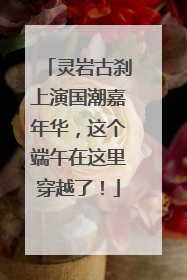 灵岩古刹上演国潮嘉年华，这个端午在这里穿越了！