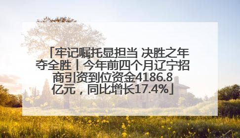 牢记嘱托显担当 决胜之年夺全胜丨今年前四个月辽宁招商引资到位资金4186.8亿元，同比增长17.4%