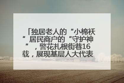 独居老人的“小棉袄”居民商户的“守护神”，警花扎根街巷16载，展现基层人大代表的炽热情怀