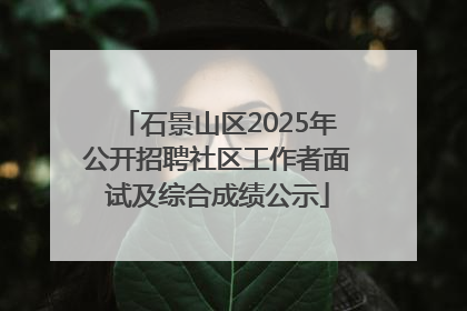 石景山区2025年公开招聘社区工作者面试及综合成绩公示