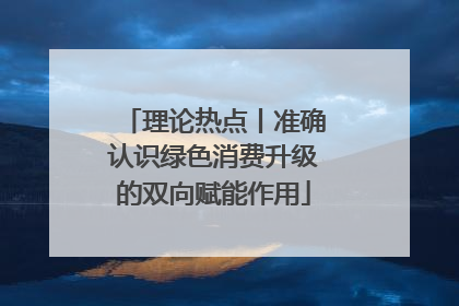 理论热点丨准确认识绿色消费升级的双向赋能作用