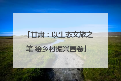 甘肃：以生态文旅之笔 绘乡村振兴画卷