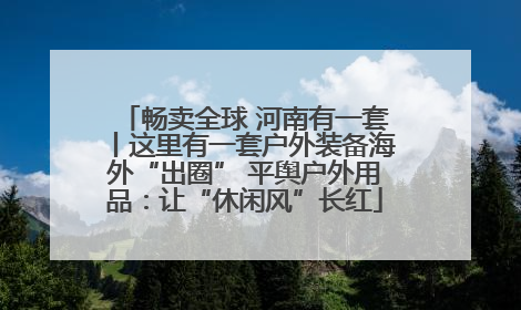 畅卖全球 河南有一套丨这里有一套户外装备海外“出圈” 平舆户外用品：让“休闲风”长红