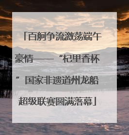 百舸争流激荡端午豪情——“杞里香杯”国家非遗道州龙船超级联赛圆满落幕