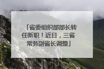 省委组织部部长转任新职！近日，三省常务副省长调整
