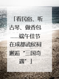 看民俗、听古琴、做香包……端午佳节在成都武侯祠邂逅“三国奇遇”