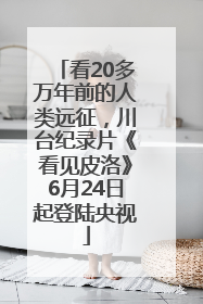 看20多万年前的人类远征，川台纪录片《看见皮洛》6月24日起登陆央视