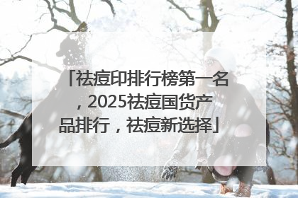 祛痘印排行榜第一名，2025祛痘国货产品排行，祛痘新选择