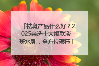 祛斑产品什么好？2025亲选十大爆款淡斑水乳，全方位碾压