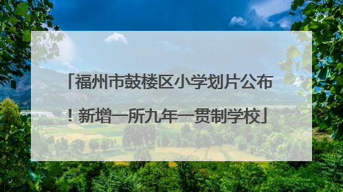 福州市鼓楼区小学划片公布！新增一所九年一贯制学校