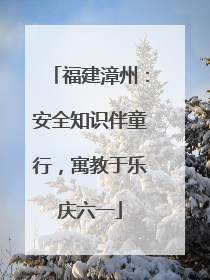 福建漳州：安全知识伴童行，寓教于乐庆六一
