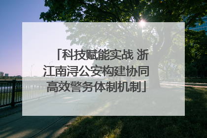 科技赋能实战 浙江南浔公安构建协同高效警务体制机制