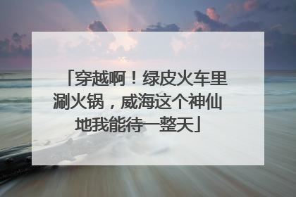穿越啊！绿皮火车里涮火锅，威海这个神仙地我能待一整天