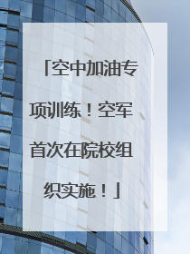 空中加油专项训练！空军首次在院校组织实施！