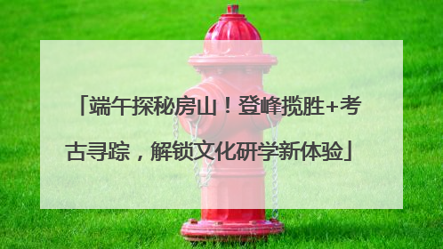 端午探秘房山！登峰揽胜+考古寻踪，解锁文化研学新体验