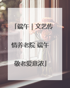 端午｜文艺传情养老院 端午敬老爱意浓