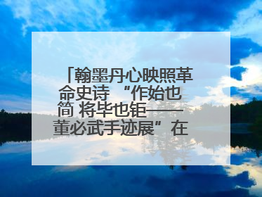 翰墨丹心映照革命史诗 “作始也简 将毕也钜——董必武手迹展”在福州开幕
