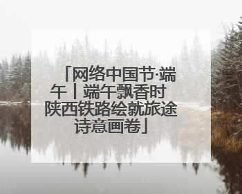 网络中国节·端午丨端午飘香时 陕西铁路绘就旅途诗意画卷