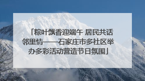 粽叶飘香迎端午 居民共话邻里情——石家庄市多社区举办多彩活动营造节日氛围