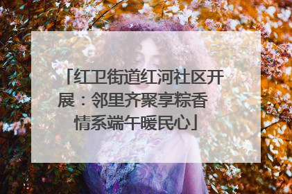 红卫街道红河社区开展：邻里齐聚享粽香 情系端午暖民心