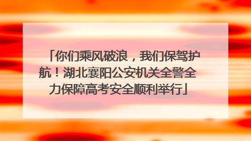 你们乘风破浪，我们保驾护航！湖北襄阳公安机关全警全力保障高考安全顺利举行