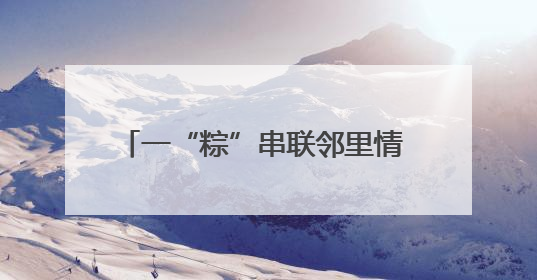 一“粽”串联邻里情 禹城市开展“我们的节日·端午”主题活动