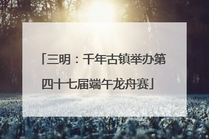 三明：千年古镇举办第四十七届端午龙舟赛