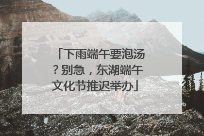 下雨端午要泡汤？别急，东湖端午文化节推迟举办