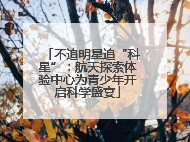 不追明星追“科星”：航天探索体验中心为青少年开启科学盛宴