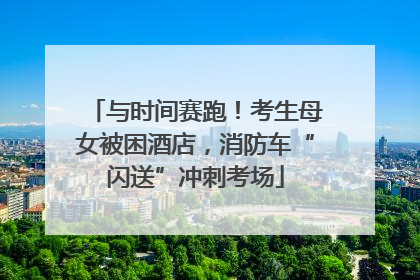 与时间赛跑！考生母女被困酒店，消防车“闪送”冲刺考场