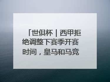 世俱杯｜西甲拒绝调整下赛季开赛时间，皇马和马竞面临长达一年的“魔鬼赛程”
