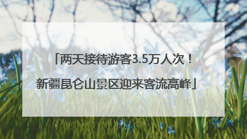 两天接待游客3.5万人次！新疆昆仑山景区迎来客流高峰