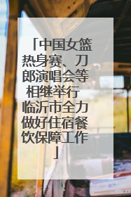 中国女篮热身赛、刀郎演唱会等相继举行 临沂市全力做好住宿餐饮保障工作