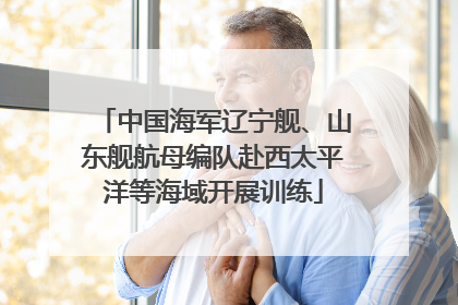 中国海军辽宁舰、山东舰航母编队赴西太平洋等海域开展训练