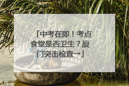 中考在即！考点食堂是否卫生？厦门突击检查→