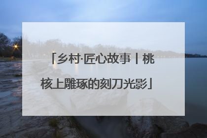 乡村·匠心故事丨桃核上雕琢的刻刀光影