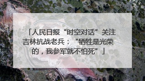人民日报“时空对话”关注吉林抗战老兵：“牺牲是光荣的，我参军就不怕死”