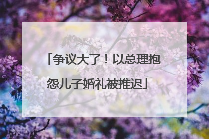争议大了！以总理抱怨儿子婚礼被推迟