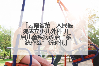 云南省第一人民医院成立小儿外科 开启儿童疾病诊治“系统作战”新时代
