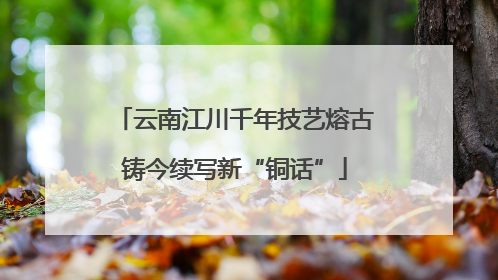云南江川千年技艺熔古铸今续写新“铜话”