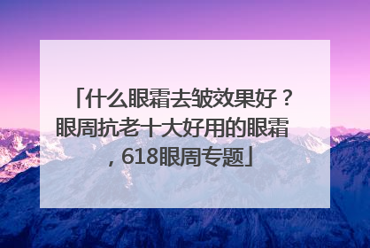 什么眼霜去皱效果好？眼周抗老十大好用的眼霜，618眼周专题